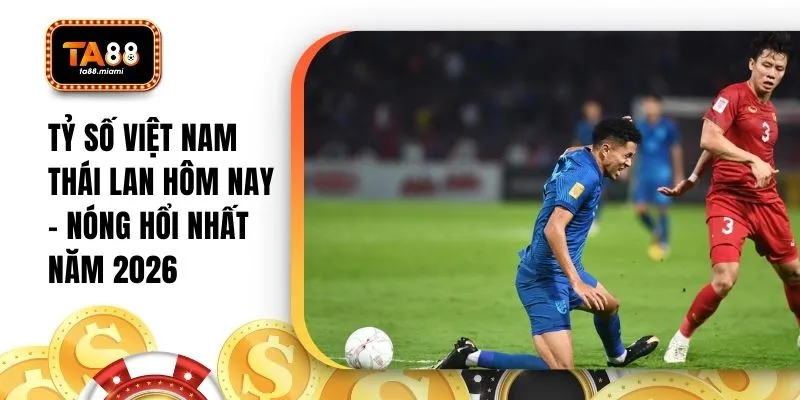 Tỷ Số Việt Nam Thái Lan Hôm Nay - Nóng Hổi Nhất Năm 2026
